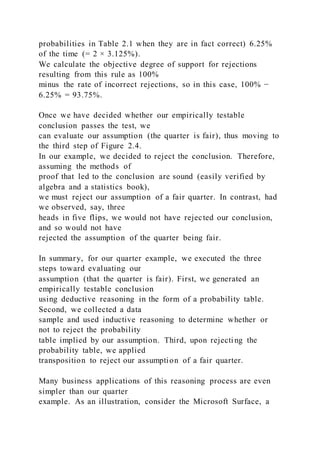 probabilities in Table 2.1 when they are in fact correct) 6.25%
of the time (= 2 × 3.125%).
We calculate the objective degree of support for rejections
resulting from this rule as 100%
minus the rate of incorrect rejections, so in this case, 100% −
6.25% = 93.75%.
Once we have decided whether our empirically testable
conclusion passes the test, we
can evaluate our assumption (the quarter is fair), thus moving to
the third step of Figure 2.4.
In our example, we decided to reject the conclusion. Therefore,
assuming the methods of
proof that led to the conclusion are sound (easily verified by
algebra and a statistics book),
we must reject our assumption of a fair quarter. In contrast, had
we observed, say, three
heads in five flips, we would not have rejected our conclusion,
and so would not have
rejected the assumption of the quarter being fair.
In summary, for our quarter example, we executed the three
steps toward evaluating our
assumption (that the quarter is fair). First, we generated an
empirically testable conclusion
using deductive reasoning in the form of a probability table.
Second, we collected a data
sample and used inductive reasoning to determine whether or
not to reject the probability
table implied by our assumption. Third, upon rejecting the
probability table, we applied
transposition to reject our assumption of a fair quarter.
Many business applications of this reasoning process are even
simpler than our quarter
example. As an illustration, consider the Microsoft Surface, a
 
