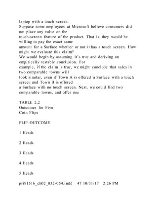 laptop with a touch screen.
Suppose some employees at Microsoft believe consumers did
not place any value on the
touch-screen feature of the product. That is, they would be
willing to pay the exact same
amount for a Surface whether or not it has a touch screen. How
might we evaluate this claim?
We would begin by assuming it’s true and deriving an
empirically testable conclusion. For
example, if the claim is true, we might conclude that sales in
two comparable towns will
look similar, even if Town A is offered a Surface with a touch
screen and Town B is offered
a Surface with no touch screen. Next, we could find two
comparable towns, and offer one
TABLE 2.2
Outcomes for Five
Coin Flips
FLIP OUTCOME
1 Heads
2 Heads
3 Heads
4 Heads
5 Heads
pri91516_ch02_032-054.indd 47 10/31/17 2:26 PM
 