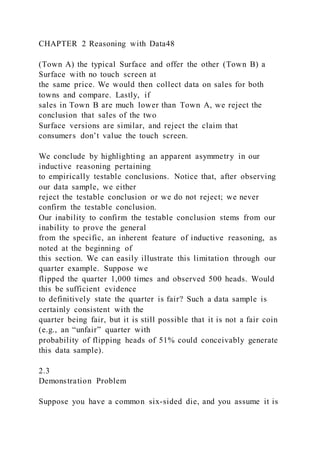 CHAPTER 2 Reasoning with Data48
(Town A) the typical Surface and offer the other (Town B) a
Surface with no touch screen at
the same price. We would then collect data on sales for both
towns and compare. Lastly, if
sales in Town B are much lower than Town A, we reject the
conclusion that sales of the two
Surface versions are similar, and reject the claim that
consumers don’t value the touch screen.
We conclude by highlighting an apparent asymmetry in our
inductive reasoning pertaining
to empirically testable conclusions. Notice that, after observing
our data sample, we either
reject the testable conclusion or we do not reject; we never
confirm the testable conclusion.
Our inability to confirm the testable conclusion stems from our
inability to prove the general
from the specific, an inherent feature of inductive reasoning, as
noted at the beginning of
this section. We can easily illustrate this limitation through our
quarter example. Suppose we
flipped the quarter 1,000 times and observed 500 heads. Would
this be sufficient evidence
to definitively state the quarter is fair? Such a data sample is
certainly consistent with the
quarter being fair, but it is still possible that it is not a fair coin
(e.g., an “unfair” quarter with
probability of flipping heads of 51% could conceivably generate
this data sample).
2.3
Demonstration Problem
Suppose you have a common six-sided die, and you assume it is
 