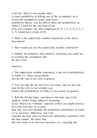 a fair die. That is, you assume there
is equal probability of rolling any of the six numbers on it.
Given this assumption, using some basic
probability theory, you are able to show the probabilities in
Table 2.3 hold for the sum total of ten
rolls. For example, ten rolls comprised of {3, 1, 3, 5, 4, 6, 2, 1,
4, 5} would have a total of 34.
1. What is the empirically testable conclusion in the above
description?
2. How would you test the empirically testable conclusion?
3. Outline the deductive and inductive reasoning you could use
to evaluate the assumption that
the die is fair.
Answers:
1. The empirically testable conclusion is the set of probabilities
in Table 2.3. These are probabili-
ties for the sum of ten rolls in general.
2. You can take the die and roll it ten times, and use the sum
total of the rolls to test whether you
believe the probabilities in Table 2.3 are correct in general.
3. Roll the die ten times, and observe the total sum of the
numbers rolled. Using inductive reasoning,
if you observe an “extreme” outcome (which you might deem to
be a total less than 31 or more
than 39), you will conclude the probability distribution in Table
2.3 is incorrect. Otherwise, you will
consider the total sum you observed sufficiently consistent with
the data sample. We know that
this rule leads to an incorrect rejection (i.e., rejecting the
 