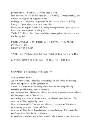 probabilities in Table 2.3 when they are in
fact correct) 9.7% of the time (= 2 × 4.85%). Consequently, our
objective degree of support when
making this inductive argument is 90.3% (= 100% – 9.7%).
Lastly, if you observe a total sum that
leads you to reject Table 2.3, using transposition, you reject at
least one assumption leading to
Table 2.3. Here, the clear candidate assumption to reject is the
die being fair.
PROB. (TOTAL < 31) PROB. (31 ≤ TOTAL ≤ 39) PROB.
(TOTAL > 39)
0.0485 0.903 0.0485
TABLE 2.3 Probabilities for Sum Total of Ten Rolls of a Die
pri91516_ch02_032-054.indd 48 10/31/17 2:26 PM
CHAPTER 2 Reasoning with Data 49
SELECTION BIAS
As we have seen, inductive reasoning in the form of moving
from the specific to the general is
a crucial component in using data to evaluate empirically
testable predictions, and ultimately
our assumptions. However, there are many circumstances where
the improper use of inductive
reasoning can lead to inaccurate, or biased, conclusions. The
sources of bias typically stem
from an incomplete/inaccurate characterization of the data-
generating process. Some of these
sources of bias have foundations in psychology. For example,
confirmation bias is the tendency
to confirm a claim, and often occurs when survey questions are
 