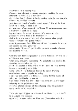 constructed in a leading way.
Consider two alternative survey questions seeking the same
information: “Brand X is currently
the leading brand of cookie in the market; what is your favorite
brand?” vs. “Please indicate
your favorite brand of cookie in the market.” Use of the first
question is likely to lead to an
overestimate of the popularity of Brand X, as respondents have
a tendency to confirm the lead-
ing statement. As another example of a source of bias,
predictable-world bias is the tendency to
find order when none exists, and often occurs when people
“read too much” into perceived pat-
terns from random data. This type of bias is common in almost
any casino, as some gamblers
fallaciously “discover” predictable patterns in decks of cards
and roulette wheels.
Confirmation bias and predictable-world bias are just two types
of bias that can occur
when using inductive reasoning. We conclude this chapter by
focusing our attention on one
additional source of bias, which will be most relevant for the
inductive reasoning we will be
using in this book. Selection bias is the act of drawing
conclusions about a population using
a selected data sample, without accounting for the means of
selection. Intuitively, selection
bias occurs when data are collected so as to create a “select”
subgroup of the population, and
observed characteristics of this subgroup may not generally
apply to the entire population.
There are myriad types of selection bias. However, it is useful
to highlight two common
types: (1) collector selection bias, and (2) member selection
 