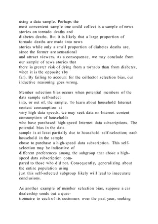 using a data sample. Perhaps the
most convenient sample one could collect is a sample of news
stories on tornado deaths and
diabetes deaths. But it is likely that a large proportion of
tornado deaths are made into news
stories while only a small proportion of diabetes deaths are,
since the former are sensational
and attract viewers. As a consequence, we may conclude from
our sample of news stories that
there is greater risk of dying from a tornado than from diabetes,
when it is the opposite (by
far). By failing to account for the collector selection bias, our
inductive reasoning goes wrong.
Member selection bias occurs when potential members of the
data sample self-select
into, or out of, the sample. To learn about household Internet
content consumption at
very high data speeds, we may seek data on Internet content
consumption of households
who have purchased high-speed Internet data subscriptions. The
potential bias in the data
sample is at least partially due to household self-selection; each
household in the sample
chose to purchase a high-speed data subscription. This self-
selection may be indicative of
different preferences among the subgroup that chose a high-
speed data subscription com-
pared to those who did not. Consequently, generalizing about
the entire population using
just this self-selected subgroup likely will lead to inaccurate
conclusions.
As another example of member selection bias, suppose a car
dealership sends out a ques-
tionnaire to each of its customers over the past year, seeking
 