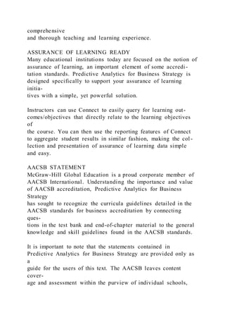 comprehensive
and thorough teaching and learning experience.
ASSURANCE OF LEARNING READY
Many educational institutions today are focused on the notion of
assurance of learning, an important element of some accredi -
tation standards. Predictive Analytics for Business Strategy is
designed specifically to support your assurance of learning
initia-
tives with a simple, yet powerful solution.
Instructors can use Connect to easily query for learning out-
comes/objectives that directly relate to the learning objectives
of
the course. You can then use the reporting features of Connect
to aggregate student results in similar fashion, making the col -
lection and presentation of assurance of learning data simple
and easy.
AACSB STATEMENT
McGraw-Hill Global Education is a proud corporate member of
AACSB International. Understanding the importance and value
of AACSB accreditation, Predictive Analytics for Business
Strategy
has sought to recognize the curricula guidelines detailed in the
AACSB standards for business accreditation by connecting
ques-
tions in the test bank and end-of-chapter material to the general
knowledge and skill guidelines found in the AACSB standards.
It is important to note that the statements contained in
Predictive Analytics for Business Strategy are provided only as
a
guide for the users of this text. The AACSB leaves content
cover-
age and assessment within the purview of individual schools,
 