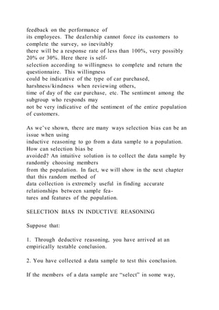 feedback on the performance of
its employees. The dealership cannot force its customers to
complete the survey, so inevitably
there will be a response rate of less than 100%, very possibly
20% or 30%. Here there is self-
selection according to willingness to complete and return the
questionnaire. This willingness
could be indicative of the type of car purchased,
harshness/kindness when reviewing others,
time of day of the car purchase, etc. The sentiment among the
subgroup who responds may
not be very indicative of the sentiment of the entire population
of customers.
As we’ve shown, there are many ways selection bias can be an
issue when using
inductive reasoning to go from a data sample to a population.
How can selection bias be
avoided? An intuitive solution is to collect the data sample by
randomly choosing members
from the population. In fact, we will show in the next chapter
that this random method of
data collection is extremely useful in finding accurate
relationships between sample fea-
tures and features of the population.
SELECTION BIAS IN INDUCTIVE REASONING
Suppose that:
1. Through deductive reasoning, you have arrived at an
empirically testable conclusion.
2. You have collected a data sample to test this conclusion.
If the members of a data sample are “select” in some way,
 