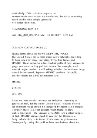 particularly if the selection impacts the
measurements used to test the conclusion, inductive reasoning
based on this data sample generally
will suffer from bias.
REASONING BOX 2.3
pri91516_ch02_032-054.indd 50 10/31/17 2:26 PM
COMMUNICATING DATA 2.3
SELECTION BIAS IN NEWS NETWORK POLLS
The United States has several major news networks providing
24-hour news coverage, including CNN, Fox News, and
MSNBC. These networks often conduct polls of their viewers to
gauge sentiment on key political issues. For example, each
network might conduct a poll asking whether the minimum wage
should be increased. Suppose MSNBC conducts this poll,
and the results for 5,000 respondents are:
MSNBC
YES NO
68% 32%
Based on these results, we may use inductive reasoning to
generalize that, for the entire United States, citizens believe
the minimum wage should be increased by nearly a 2-1 margin.
However, there is a clear concern when trying to draw
such a conclusion—the viewers of MSNBC are a select sample.
In fact, MSNBC viewers tend to vote for the Democratic
Party, which often is in favor of minimum wage increases.
Consequently, using this poll to draw conclusions about the
 