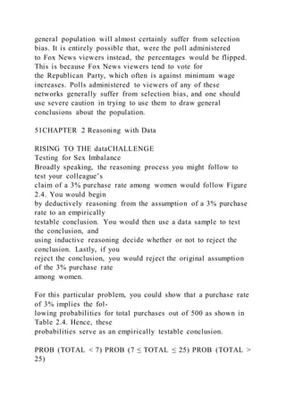 general population will almost certainly suffer from selection
bias. It is entirely possible that, were the poll administered
to Fox News viewers instead, the percentages would be flipped.
This is because Fox News viewers tend to vote for
the Republican Party, which often is against minimum wage
increases. Polls administered to viewers of any of these
networks generally suffer from selection bias, and one should
use severe caution in trying to use them to draw general
conclusions about the population.
51CHAPTER 2 Reasoning with Data
RISING TO THE dataCHALLENGE
Testing for Sex Imbalance
Broadly speaking, the reasoning process you might follow to
test your colleague’s
claim of a 3% purchase rate among women would follow Figure
2.4. You would begin
by deductively reasoning from the assumption of a 3% purchase
rate to an empirically
testable conclusion. You would then use a data sample to test
the conclusion, and
using inductive reasoning decide whether or not to reject the
conclusion. Lastly, if you
reject the conclusion, you would reject the original assumption
of the 3% purchase rate
among women.
For this particular problem, you could show that a purchase rate
of 3% implies the fol-
lowing probabilities for total purchases out of 500 as shown in
Table 2.4. Hence, these
probabilities serve as an empirically testable conclusion.
PROB (TOTAL < 7) PROB (7 ≤ TOTAL ≤ 25) PROB (TOTAL >
25)
 