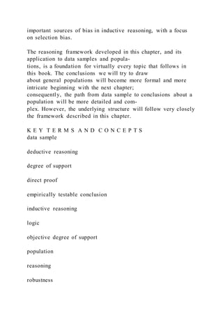 important sources of bias in inductive reasoning, with a focus
on selection bias.
The reasoning framework developed in this chapter, and its
application to data samples and popula-
tions, is a foundation for virtually every topic that follows in
this book. The conclusions we will try to draw
about general populations will become more formal and more
intricate beginning with the next chapter;
consequently, the path from data sample to conclusions about a
population will be more detailed and com-
plex. However, the underlying structure will follow very closely
the framework described in this chapter.
K E Y T E R M S A N D C O N C E P T S
data sample
deductive reasoning
degree of support
direct proof
empirically testable conclusion
inductive reasoning
logic
objective degree of support
population
reasoning
robustness
 
