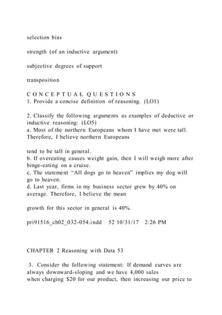 selection bias
strength (of an inductive argument)
subjective degrees of support
transposition
C O N C E P T U A L Q U E S T I O N S
1. Provide a concise definition of reasoning. (LO1)
2. Classify the following arguments as examples of deductive or
inductive reasoning: (LO5)
a. Most of the northern Europeans whom I have met were tall.
Therefore, I believe northern Europeans
tend to be tall in general.
b. If overeating causes weight gain, then I will weigh more after
binge-eating on a cruise.
c. The statement “All dogs go to heaven” implies my dog will
go to heaven.
d. Last year, firms in my business sector grew by 40% on
average. Therefore, I believe the mean
growth for this sector in general is 40%.
pri91516_ch02_032-054.indd 52 10/31/17 2:26 PM
CHAPTER 2 Reasoning with Data 53
3. Consider the following statement: If demand curves are
always downward-sloping and we have 4,000 sales
when charging $20 for our product, then increasing our price to
 