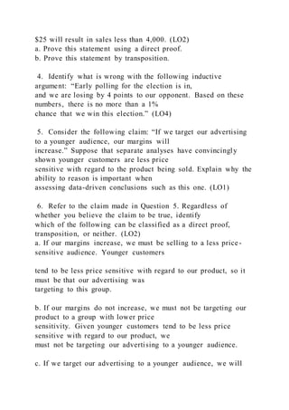 $25 will result in sales less than 4,000. (LO2)
a. Prove this statement using a direct proof.
b. Prove this statement by transposition.
4. Identify what is wrong with the following inductive
argument: “Early polling for the election is in,
and we are losing by 4 points to our opponent. Based on these
numbers, there is no more than a 1%
chance that we win this election.” (LO4)
5. Consider the following claim: “If we target our advertising
to a younger audience, our margins will
increase.” Suppose that separate analyses have convincingly
shown younger customers are less price
sensitive with regard to the product being sold. Explain why the
ability to reason is important when
assessing data-driven conclusions such as this one. (LO1)
6. Refer to the claim made in Question 5. Regardless of
whether you believe the claim to be true, identify
which of the following can be classified as a direct proof,
transposition, or neither. (LO2)
a. If our margins increase, we must be selling to a less price-
sensitive audience. Younger customers
tend to be less price sensitive with regard to our product, so it
must be that our advertising was
targeting to this group.
b. If our margins do not increase, we must not be targeting our
product to a group with lower price
sensitivity. Given younger customers tend to be less price
sensitive with regard to our product, we
must not be targeting our advertising to a younger audience.
c. If we target our advertising to a younger audience, we will
 