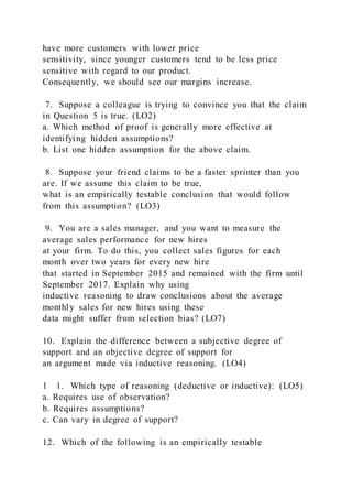 have more customers with lower price
sensitivity, since younger customers tend to be less price
sensitive with regard to our product.
Consequently, we should see our margins increase.
7. Suppose a colleague is trying to convince you that the claim
in Question 5 is true. (LO2)
a. Which method of proof is generally more effective at
identifying hidden assumptions?
b. List one hidden assumption for the above claim.
8. Suppose your friend claims to be a faster sprinter than you
are. If we assume this claim to be true,
what is an empirically testable conclusion that would follow
from this assumption? (LO3)
9. You are a sales manager, and you want to measure the
average sales performance for new hires
at your firm. To do this, you collect sales figures for each
month over two years for every new hire
that started in September 2015 and remained with the firm until
September 2017. Explain why using
inductive reasoning to draw conclusions about the average
monthly sales for new hires using these
data might suffer from selection bias? (LO7)
10. Explain the difference between a subjective degree of
support and an objective degree of support for
an argument made via inductive reasoning. (LO4)
1    1. Which type of reasoning (deductive or inductive): (LO5)
a. Requires use of observation?
b. Requires assumptions?
c. Can vary in degree of support?
12. Which of the following is an empirically testable
 