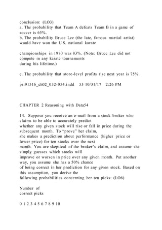 conclusion: (LO3)
a. The probability that Team A defeats Team B in a game of
soccer is 65%.
b. The probability Bruce Lee (the late, famous martial artist)
would have won the U.S. national karate
championships in 1970 was 83%. (Note: Bruce Lee did not
compete in any karate tournaments
during his lifetime.)
c. The probability that store-level profits rise next year is 75%.
pri91516_ch02_032-054.indd 53 10/31/17 2:26 PM
CHAPTER 2 Reasoning with Data54
14. Suppose you receive an e-mail from a stock broker who
claims to be able to accurately predict
whether any given stock will rise or fall in price during the
subsequent month. To “prove” her claim,
she makes a prediction about performance (higher price or
lower price) for ten stocks over the next
month. You are skeptical of the broker’s claim, and assume she
simply guesses which stocks will
improve or worsen in price over any given month. Put another
way, you assume she has a 50% chance
of being correct in her prediction for any given stock. Based on
this assumption, you derive the
following probabilities concerning her ten picks: (LO6)
Number of
correct picks
0 1 2 3 4 5 6 7 8 9 10
 