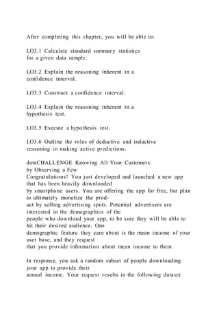 After completing this chapter, you will be able to:
LO3.1 Calculate standard summary statistics
for a given data sample.
LO3.2 Explain the reasoning inherent in a
confidence interval.
LO3.3 Construct a confidence interval.
LO3.4 Explain the reasoning inherent in a
hypothesis test.
LO3.5 Execute a hypothesis test.
LO3.6 Outline the roles of deductive and inductive
reasoning in making active predictions.
dataCHALLENGE Knowing All Your Customers
by Observing a Few
Congratulations! You just developed and launched a new app
that has been heavily downloaded
by smartphone users. You are offering the app for free, but plan
to ultimately monetize the prod-
uct by selling advertising spots. Potential advertisers are
interested in the demographics of the
people who download your app, to be sure they will be able to
hit their desired audience. One
demographic feature they care about is the mean income of your
user base, and they request
that you provide information about mean income to them.
In response, you ask a random subset of people downloading
your app to provide their
annual income. Your request results in the following dataset
 