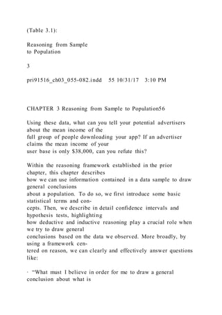 (Table 3.1):
Reasoning from Sample
to Population
3
pri91516_ch03_055-082.indd 55 10/31/17 3:10 PM
CHAPTER 3 Reasoning from Sample to Population56
Using these data, what can you tell your potential advertisers
about the mean income of the
full group of people downloading your app? If an advertiser
claims the mean income of your
user base is only $38,000, can you refute this?
Within the reasoning framework established in the prior
chapter, this chapter describes
how we can use information contained in a data sample to draw
general conclusions
about a population. To do so, we first introduce some basic
statistical terms and con-
cepts. Then, we describe in detail confidence intervals and
hypothesis tests, highlighting
how deductive and inductive reasoning play a crucial role when
we try to draw general
conclusions based on the data we observed. More broadly, by
using a framework cen-
tered on reason, we can clearly and effectively answer questions
like:
∙ “What must I believe in order for me to draw a general
conclusion about what is
 
