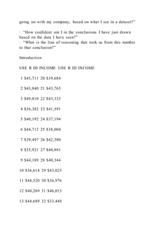 going on with my company, based on what I see in a dataset?”
∙ “How confident am I in the conclusions I have just drawn
based on the data I have seen?”
∙ “What is the line of reasoning that took us from this number
to that conclusion?”
Introduction
USE R ID INCOME USE R ID INCOME
1 $45,711 20 $39,684
2 $43,840 21 $43,765
3 $49,810 22 $43,333
4 $36,382 23 $41,591
5 $40,192 24 $37,194
6 $44,712 25 $38,004
7 $39,497 26 $42,380
8 $35,921 27 $40,881
9 $44,189 28 $40,344
10 $36,614 29 $43,025
11 $44,520 30 $36,976
12 $40,269 31 $46,013
13 $44,689 32 $33,448
 