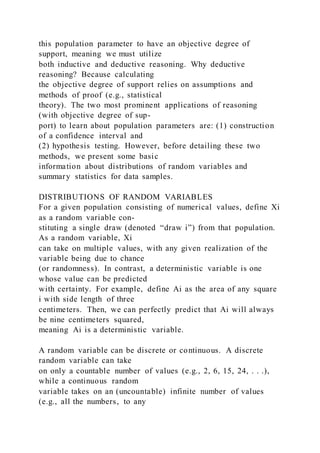this population parameter to have an objective degree of
support, meaning we must utilize
both inductive and deductive reasoning. Why deductive
reasoning? Because calculating
the objective degree of support relies on assumptions and
methods of proof (e.g., statistical
theory). The two most prominent applications of reasoning
(with objective degree of sup-
port) to learn about population parameters are: (1) construction
of a confidence interval and
(2) hypothesis testing. However, before detailing these two
methods, we present some basic
information about distributions of random variables and
summary statistics for data samples.
DISTRIBUTIONS OF RANDOM VARIABLES
For a given population consisting of numerical values, define Xi
as a random variable con-
stituting a single draw (denoted “draw i”) from that population.
As a random variable, Xi
can take on multiple values, with any given realization of the
variable being due to chance
(or randomness). In contrast, a deterministic variable is one
whose value can be predicted
with certainty. For example, define Ai as the area of any square
i with side length of three
centimeters. Then, we can perfectly predict that Ai will always
be nine centimeters squared,
meaning Ai is a deterministic variable.
A random variable can be discrete or continuous. A discrete
random variable can take
on only a countable number of values (e.g., 2, 6, 15, 24, . . .),
while a continuous random
variable takes on an (uncountable) infinite number of values
(e.g., all the numbers, to any
 