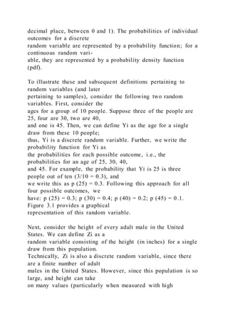 decimal place, between 0 and 1). The probabilities of individual
outcomes for a discrete
random variable are represented by a probability function; for a
continuous random vari-
able, they are represented by a probability density function
(pdf).
To illustrate these and subsequent definitions pertaining to
random variables (and later
pertaining to samples), consider the following two random
variables. First, consider the
ages for a group of 10 people. Suppose three of the people are
25, four are 30, two are 40,
and one is 45. Then, we can define Yi as the age for a single
draw from these 10 people;
thus, Yi is a discrete random variable. Further, we write the
probability function for Yi as
the probabilities for each possible outcome, i.e., the
probabilities for an age of 25, 30, 40,
and 45. For example, the probability that Yi is 25 is three
people out of ten (3/10 = 0.3), and
we write this as p (25) = 0.3. Following this approach for all
four possible outcomes, we
have: p (25) = 0.3; p (30) = 0.4; p (40) = 0.2; p (45) = 0.1.
Figure 3.1 provides a graphical
representation of this random variable.
Next, consider the height of every adult male in the United
States. We can define Zi as a
random variable consisting of the height (in inches) for a single
draw from this population.
Technically, Zi is also a discrete random variable, since there
are a finite number of adult
males in the United States. However, since this population is so
large, and height can take
on many values (particularly when measured with high
 