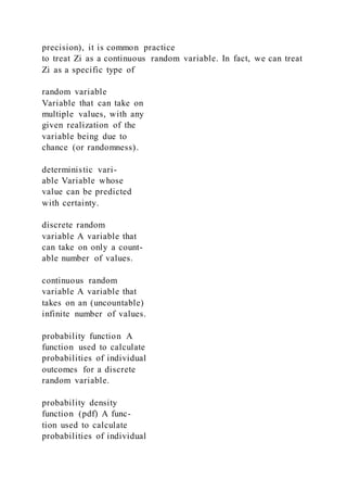 precision), it is common practice
to treat Zi as a continuous random variable. In fact, we can treat
Zi as a specific type of
random variable
Variable that can take on
multiple values, with any
given realization of the
variable being due to
chance (or randomness).
deterministic vari-
able Variable whose
value can be predicted
with certainty.
discrete random
variable A variable that
can take on only a count-
able number of values.
continuous random
variable A variable that
takes on an (uncountable)
infinite number of values.
probability function A
function used to calculate
probabilities of individual
outcomes for a discrete
random variable.
probability density
function (pdf) A func-
tion used to calculate
probabilities of individual
 
