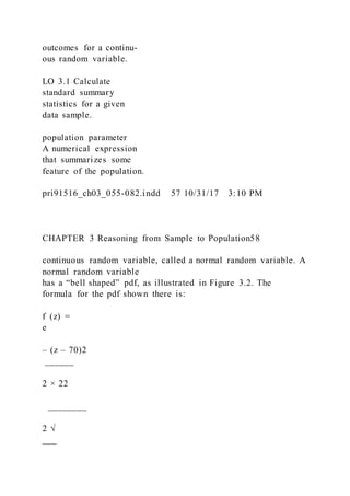 outcomes for a continu-
ous random variable.
LO 3.1 Calculate
standard summary
statistics for a given
data sample.
population parameter
A numerical expression
that summarizes some
feature of the population.
pri91516_ch03_055-082.indd 57 10/31/17 3:10 PM
CHAPTER 3 Reasoning from Sample to Population58
continuous random variable, called a normal random variable. A
normal random variable
has a “bell shaped” pdf, as illustrated in Figure 3.2. The
formula for the pdf shown there is:
f  (z) =
e
– (z – 70)2
______
2 × 22
________
2 √
___
 