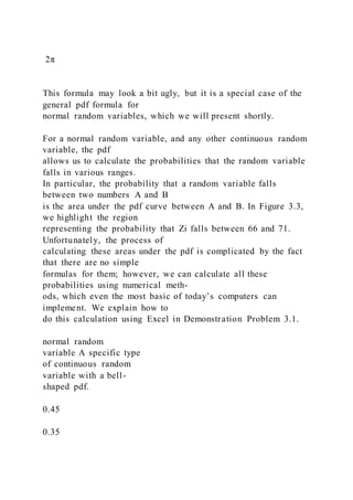 2π
This formula may look a bit ugly, but it is a special case of the
general pdf formula for
normal random variables, which we will present shortly.
For a normal random variable, and any other continuous random
variable, the pdf
allows us to calculate the probabilities that the random variable
falls in various ranges.
In particular, the probability that a random variable falls
between two numbers A and B
is the area under the pdf curve between A and B. In Figure 3.3,
we highlight the region
representing the probability that Zi falls between 66 and 71.
Unfortunately, the process of
calculating these areas under the pdf is complicated by the fact
that there are no simple
formulas for them; however, we can calculate all these
probabilities using numerical meth-
ods, which even the most basic of today’s computers can
implement. We explain how to
do this calculation using Excel in Demonstration Problem 3.1.
normal random
variable A specific type
of continuous random
variable with a bell-
shaped pdf.
0.45
0.35
 