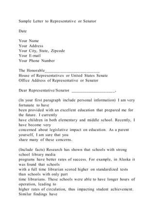 Sample Letter to Representative or Senator
Date
Your Name
Your Address
Your City, State, Zipcode
Your E-mail
Your Phone Number
The Honorable_________________________
House of Representatives or United States Senate
Office Address of Representative or Senator
Dear Representative/Senator ____________________,
(In your first paragraph include personal information) I am very
fortunate to have
been provided with an excellent education that prepared me for
the future. I currently
have children in both elementary and middle school. Recently, I
have become very
concerned about legislative impact on education. As a parent
yourself, I am sure that you
share many of these concerns.
(Include facts) Research has shown that schools with strong
school library media
programs have better rates of success. For example, in Alaska it
was found that schools
with a full time librarian scored higher on standardized tests
than schools with only part
time librarians. These schools were able to have longer hours of
operation, leading to
higher rates of circulation, thus impacting student achievement.
Similar findings have
 