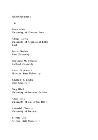 acknowledgments
ix
Imam Alam
University of Northern Iowa
Ahmad Bajwa
University of Arkansas at Little
Rock
Steven Bednar
Elon University
Hooshang M. Beheshti
Radford University
Anton Bekkerman
Montana State University
Khurrum S. Bhutta
Ohio University
Gary Black
University of Southern Indiana
Andre Boik
University of California, Davis
Ambarish Chandra
University of Toronto
Richard Cox
Arizona State University
 