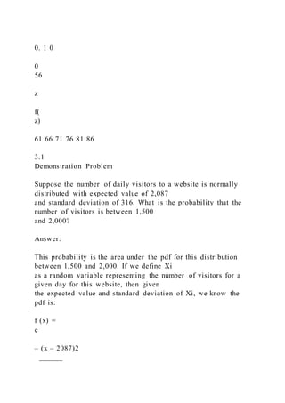 0. 1 0
0
56
z
f(
z)
61 66 71 76 81 86
3.1
Demonstration Problem
Suppose the number of daily visitors to a website is normally
distributed with expected value of 2,087
and standard deviation of 316. What is the probability that the
number of visitors is between 1,500
and 2,000?
Answer:
This probability is the area under the pdf for this distribution
between 1,500 and 2,000. If we define Xi
as a random variable representing the number of visitors for a
given day for this website, then given
the expected value and standard deviation of Xi, we know the
pdf is:
f (x) =
e
– (x – 2087)2
______
 
