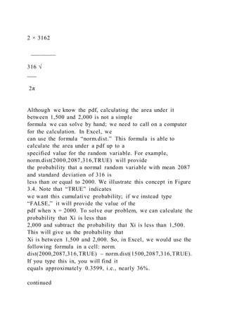2 × 3162
________
316 √
___
2π
Although we know the pdf, calculating the area under it
between 1,500 and 2,000 is not a simple
formula we can solve by hand; we need to call on a computer
for the calculation. In Excel, we
can use the formula “norm.dist.” This formula is able to
calculate the area under a pdf up to a
specified value for the random variable. For example,
norm.dist(2000,2087,316,TRUE) will provide
the probability that a normal random variable with mean 2087
and standard deviation of 316 is
less than or equal to 2000. We illustrate this concept in Figure
3.4. Note that “TRUE” indicates
we want this cumulative probability; if we instead type
“FALSE,” it will provide the value of the
pdf when x = 2000. To solve our problem, we can calculate the
probability that Xi is less than
2,000 and subtract the probability that Xi is less than 1,500.
This will give us the probability that
Xi is between 1,500 and 2,000. So, in Excel, we would use the
following formula in a cell: norm.
dist(2000,2087,316,TRUE) – norm.dist(1500,2087,316,TRUE).
If you type this in, you will find it
equals approximately 0.3599, i.e., nearly 36%.
continued
 