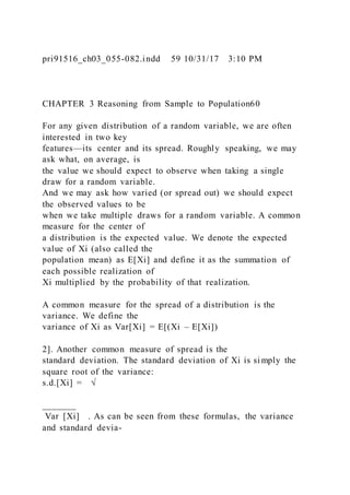 pri91516_ch03_055-082.indd 59 10/31/17 3:10 PM
CHAPTER 3 Reasoning from Sample to Population60
For any given distribution of a random variable, we are often
interested in two key
features—its center and its spread. Roughly speaking, we may
ask what, on average, is
the value we should expect to observe when taking a single
draw for a random variable.
And we may ask how varied (or spread out) we should expect
the observed values to be
when we take multiple draws for a random variable. A common
measure for the center of
a distribution is the expected value. We denote the expected
value of Xi (also called the
population mean) as E[Xi] and define it as the summation of
each possible realization of
Xi multiplied by the probability of that realization.
A common measure for the spread of a distribution is the
variance. We define the
variance of Xi as Var[Xi] = E[(Xi – E[Xi])
2]. Another common measure of spread is the
standard deviation. The standard deviation of Xi is si mply the
square root of the variance:
s.d.[Xi] = √
_______
Var [Xi] . As can be seen from these formulas, the variance
and standard devia-
 