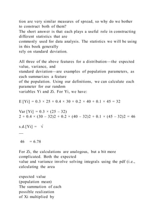tion are very similar measures of spread, so why do we bother
to construct both of them?
The short answer is that each plays a useful role in constructing
different statistics that are
commonly used for data analysis. The statistics we will be using
in this book generally
rely on standard deviation.
All three of the above features for a distribution—the expected
value, variance, and
standard deviation—are examples of population parameters, as
each summarizes a feature
of the population. Using our definitions, we can calculate each
parameter for our random
variables Yi and Zi. For Yi, we have:
E [Yi] = 0.3 × 25 + 0.4 × 30 + 0.2 × 40 + 0.1 × 45 = 32
Var [Yi] = 0.3 × (25 – 32)
2 + 0.4 × (30 – 32)2 + 0.2 × (40 – 32)2 + 0.1 × (45 – 32)2 = 46
s.d.[Yi] = √
__
46 = 6.78
For Zi, the calculations are analogous, but a bit more
complicated. Both the expected
value and variance involve solving integrals using the pdf (i.e.,
calculating the area
expected value
(population mean)
The summation of each
possible realization
of Xi multiplied by
 