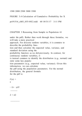 1500 2000 2500 3000 3500
FIGURE 3.4 Calculation of Cumulative Probability for X
pri91516_ch03_055-082.indd 60 10/31/17 3:11 PM
CHAPTER 3 Reasoning from Sample to Population 61
under the pdf). Rather than work through these formulas, we
will take a more practical
approach. For discrete random variables, it is common to
describe the probability func-
tion and then calculate the expected value, variance, and
standard deviation using the
probability function as we did previously. In contrast, for
continuous random variables, it
is instead common to identify the distribution (e.g., normal) and
state some key popula-
tion parameters (e.g., expected value, variance). Given this
information, we can calculate
the pdf using the population parameters. For the normal
distribution, the general formula
for the pdf is:
f (x) =
e
– (x – μ)2
______
2 × σ2
________
 