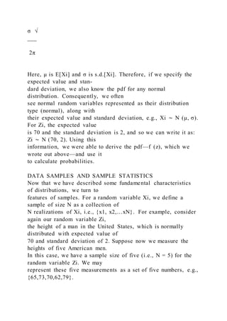 σ √
___
2π
Here, μ is E[Xi] and σ is s.d.[Xi]. Therefore, if we specify the
expected value and stan-
dard deviation, we also know the pdf for any normal
distribution. Consequently, we often
see normal random variables represented as their distribution
type (normal), along with
their expected value and standard deviation, e.g., Xi ∼ N (μ, σ).
For Zi, the expected value
is 70 and the standard deviation is 2, and so we can write it as:
Zi ∼ N (70, 2). Using this
information, we were able to derive the pdf—f (z), which we
wrote out above—and use it
to calculate probabilities.
DATA SAMPLES AND SAMPLE STATISTICS
Now that we have described some fundamental characteristics
of distributions, we turn to
features of samples. For a random variable Xi, we define a
sample of size N as a collection of
N realizations of Xi, i.e., {x1, x2,…xN}. For example, consider
again our random variable Zi,
the height of a man in the United States, which is normally
distributed with expected value of
70 and standard deviation of 2. Suppose now we measure the
heights of five American men.
In this case, we have a sample size of five (i.e., N = 5) for the
random variable Zi. We may
represent these five measurements as a set of five numbers, e.g.,
{65,73,70,62,79}.
 