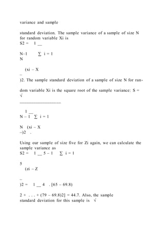 variance and sample
standard deviation. The sample variance of a sample of size N
for random variable Xi is
S2 = 1 __
N–1 ∑ i = 1
N
(xi – X
–
)2. The sample standard deviation of a sample of size N for ran-
dom variable Xi is the square root of the sample variance: S =
√
__________________
1 __
N – 1 ∑ i = 1
N (xi – X
–)2 .
Using our sample of size five for Zi again, we can calculate the
sample variance as
S2 = 1 __ 5 – 1 ∑ i = 1
5
(zi – Z
–
)2 = 1 __ 4 . [65 – 69.8)
2 + . . . + (79 – 69.8)2] = 44.7. Also, the sample
standard deviation for this sample is √
 