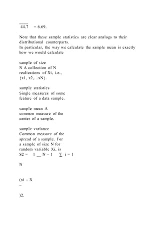 ____
44.7 = 6.69.
Note that these sample statistics are clear analogs to their
distributional counterparts.
In particular, the way we calculate the sample mean is exactly
how we would calculate
sample of size
N A collection of N
realizations of Xi, i.e.,
{x1, x2,…xN}.
sample statistics
Single measures of some
feature of a data sample.
sample mean A
common measure of the
center of a sample.
sample variance
Common measure of the
spread of a sample. For
a sample of size N for
random variable Xi, is
S2 = 1 __ N – 1 ∑ i = 1
N
(xi – X 
– 
)2.
 