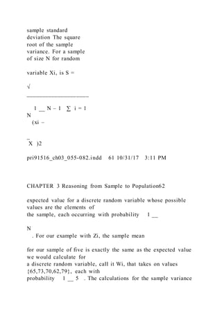 sample standard
deviation The square
root of the sample
variance. For a sample
of size N for random
variable Xi, is S =
√
____________________
1 __ N – 1 ∑ i = 1
N
(xi –
_
X )2
pri91516_ch03_055-082.indd 61 10/31/17 3:11 PM
CHAPTER 3 Reasoning from Sample to Population62
expected value for a discrete random variable whose possible
values are the elements of
the sample, each occurring with probability 1 __
N
. For our example with Zi, the sample mean
for our sample of five is exactly the same as the expected value
we would calculate for
a discrete random variable, call it Wi, that takes on values
{65,73,70,62,79}, each with
probability 1 __ 5 . The calculations for the sample variance
 