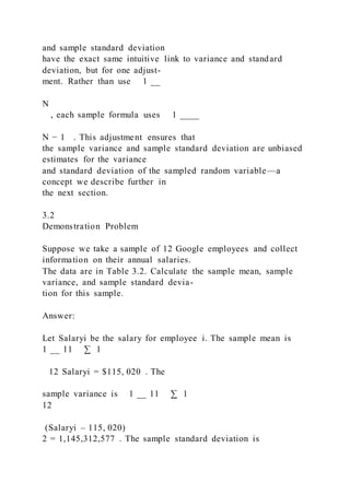 and sample standard deviation
have the exact same intuitive link to variance and standard
deviation, but for one adjust-
ment. Rather than use 1 __
N
, each sample formula uses 1 ____
N − 1 . This adjustment ensures that
the sample variance and sample standard deviation are unbiased
estimates for the variance
and standard deviation of the sampled random variable—a
concept we describe further in
the next section.
3.2
Demonstration Problem
Suppose we take a sample of 12 Google employees and collect
information on their annual salaries.
The data are in Table 3.2. Calculate the sample mean, sample
variance, and sample standard devia-
tion for this sample.
Answer:
Let Salaryi be the salary for employee i. The sample mean is
1 __ 11 ∑ 1
   12 Salaryi = $115, 020 . The
sample variance is 1 __ 11 ∑ 1
12
(Salaryi – 115, 020)
2 = 1,145,312,577 . The sample standard deviation is
 