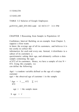 11 $166,538
12 $103,109
TABLE 3.2 Salaries of Google Employees
pri91516_ch03_055-082.indd 62 10/31/17 3:11 PM
CHAPTER 3 Reasoning from Sample to Population 63
Confidence Interval Building on an example from Chapter 2,
suppose a firm wants
to know the average age of all its customers, and believes it is
too costly to collect this
information for each and every one. Instead, it distributes to a
subset of its customers a
questionnaire asking their age, and ultimately collects a data
sample containing the ages
of 872 of its customers. Hence, we have a sample of size N =
872. Using this example, we
can define the following:
Agei = a random variable defined as the age of a single
customer
agei = the observed age of customer i in the sample
‾ Age = 1 ___ 872 ∑ i=1
872
age i = the sample mean
S age = √
___________________
 