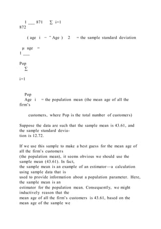 1 ___ 871 ∑ i=1
872
( age i − ‾ Age ) 2 = the sample standard deviation
μ age =
1 ___
Pop
∑
i=1
Pop
Age i = the population mean (the mean age of all the
firm’s
customers, where Pop is the total number of customers)
Suppose the data are such that the sample mean is 43.61, and
the sample standard devia-
tion is 12.72.
If we use this sample to make a best guess for the mean age of
all the firm’s customers
(the population mean), it seems obvious we should use the
sample mean (43.61). In fact,
the sample mean is an example of an estimator—a calculation
using sample data that is
used to provide information about a population parameter. Here,
the sample mean is an
estimator for the population mean. Consequently, we might
inductively reason that the
mean age of all the firm’s customers is 43.61, based on the
mean age of the sample we
 