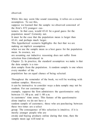 observed.
While this may seem like sound reasoning, it relies on a crucial
assumption. To see this,
suppose we learned that the sample we observed consisted of
the firm’s 872 youngest cus-
tomers. In that case, would 43.61 be a good guess for the
population mean? Certainly not.
It must be the case that the population mean is larger than
43.61, and perhaps much larger.
This hypothetical scenario highlights the fact that we are
making an implicit assumption
when we use the sample mean as a best guess for the population
mean. In essence, we
are assuming our inductive reasoning does not suffer from
selection bias (introduced in
Chapter 2). In practice, the standard assumption we make is that
the data sample is a ran-
dom sample from the population. A random sample is one where
every member of the
population has an equal chance of being selected.
Throughout the remainder of the book, we will be working with
random samples. However,
it can be instructive to consider ways a data sample may not be
random. For our customer-age
example, suppose the firm administers the questionnaire only
between 11: 00 p.m. and 1: 00 a.m.
in customers’ time zones. This feature of the questionnaire
alone implies we do not have a
random sample of customers; those who are purchasing between
these two times are a select
group. The consequence of this selection is intuitive; if it is
mostly younger people who are
awake and buying products online during that time, then the
sample mean age will tend to
 