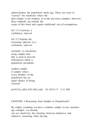 underestimate the population mean age. There are ways to
“correct” for situations where the
data sample is not random, as in the previous example; however,
those methods are outside the
scope of this book and require additional sets of assumptions.
LO 3.3 Construct a
confidence interval.
LO 3.2 Explain the
reasoning inherent in a
confidence interval.
estimator A calculation
using sample data
that is used to provide
information about a
population parameter.
random sample
A sample where
every member of the
population has an
equal chance of being
selected.
pri91516_ch03_055-082.indd 63 10/31/17 3:11 PM
CHAPTER 3 Reasoning from Sample to Population64
By simply assuming we have a random sample in our customer-
age example, we already
can see intuitively the interplay between deductive and
inductive reasoning when moving
 