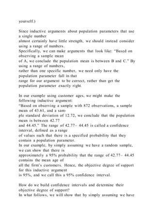 yourself.)
Since inductive arguments about population parameters that use
a single number
almost certainly have little strength, we should instead consider
using a range of numbers.
Specifically, we can make arguments that look like: “Based on
observing a sample mean
of A, we conclude the population mean is between B and C.” By
using a range of numbers,
rather than one specific number, we need only have the
population parameter fall in that
range for our argument to be correct, rather than get the
population parameter exactly right.
In our example using customer ages, we might make the
following inductive argument:
“Based on observing a sample with 872 observations, a sample
mean of 43.61, and a sam-
ple standard deviation of 12.72, we conclude that the population
mean is between 42.77
and 44.45.” The range of 42.77– 44.45 is called a confidence
interval, defined as a range
of values such that there is a specified probability that they
contain a population parameter.
In our example, by simply assuming we have a random sample,
we can show that there is
approximately a 95% probability that the range of 42.77– 44.45
contains the mean age of
all the firm’s customers. Hence, the objective degree of support
for this inductive argument
is 95%, and we call this a 95% confidence interval.
How do we build confidence intervals and determine their
objective degree of support?
In what follows, we will show that by simply assuming we have
 