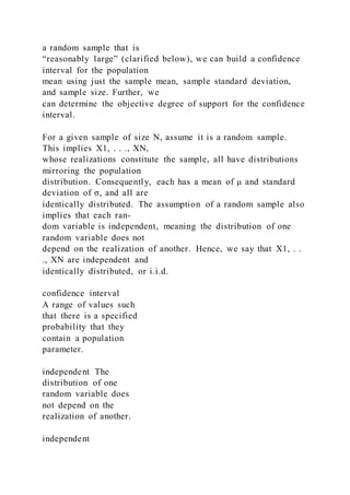 a random sample that is
“reasonably large” (clarified below), we can build a confidence
interval for the population
mean using just the sample mean, sample standard deviation,
and sample size. Further, we
can determine the objective degree of support for the confidence
interval.
For a given sample of size N, assume it is a random sample.
This implies X1, . . ., XN,
whose realizations constitute the sample, all have distributions
mirroring the population
distribution. Consequently, each has a mean of μ and standard
deviation of σ, and all are
identically distributed. The assumption of a random sample also
implies that each ran-
dom variable is independent, meaning the distribution of one
random variable does not
depend on the realization of another. Hence, we say that X1, . .
., XN are independent and
identically distributed, or i.i.d.
confidence interval
A range of values such
that there is a specified
probability that they
contain a population
parameter.
independent The
distribution of one
random variable does
not depend on the
realization of another.
independent
 