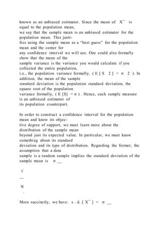 known as an unbiased estimator. Since the mean of X ̅ is
equal to the population mean,
we say that the sample mean is an unbiased estimator for the
population mean. This justi-
fies using the sample mean as a “best guess” for the population
mean and the center for
any confidence interval we will use. One could also formally
show that the mean of the
sample variance is the variance you would calculate if you
collected the entire population,
i.e., the population variance formally, ( E [ S 2 ] = σ 2 ). In
addition, the mean of the sample
standard deviation is the population standard deviation, the
square root of the population
variance formally, ( E [S] = σ ) . Hence, each sample measure
is an unbiased estimator of
its population counterpart.
In order to construct a confidence interval for the population
mean and know its objec-
tive degree of support, we must learn more about the
distribution of the sample mean
beyond just its expected value. In particular, we must know
something about its standard
deviation and its type of distribution. Regarding the former, the
assumption that a data
sample is a random sample implies the standard deviation of the
sample mean is σ __
√
__
N
.
More succinctly, we have: s . d. [ X ̅ ] = σ __
 