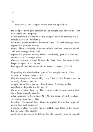 √
__
N
. Intuitively, this simply means that the spread of
the sample mean gets smaller as the sample size increases. One
can verify this property
of the standard deviation of the sample mean in practice via a
simple exercise. Randomly
draw two whole numbers between 0 and 100 and average them;
repeat this process twenty
times. Then, randomly draw ten whole numbers between 0 and
100 and average them, and
repeat this process twenty times. Inevitably, you will find the
second set of averages more
closely centered around 50 than the first; thus, the mean of the
larger sample (N = 10) has
less spread than the mean of the smaller sample (N = 2).
Regarding the distribution type of the sample mean, if we
assume a random sample, and
that the sample is “reasonably large” (described below), we can
actually deduce that the
sample mean has a normal distribution. Arriving at this
conclusion depends on the use of
the central limit theorem. The central limit theorem states that,
for a large enough sample,
often assumed to be at least N = 30, the mean of i.i.d. random
variables is normally dis-
tributed. The central limit theorem applies to a wider range of
cases than just means of
a single random variable (as we will discuss later in the book),
but for now, this simple
application is enough to tell us that the sample mean is normal.
 