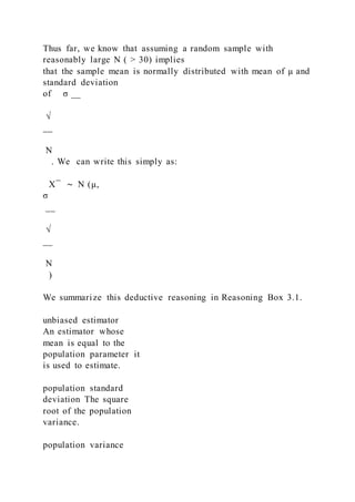 Thus far, we know that assuming a random sample with
reasonably large N ( > 30) implies
that the sample mean is normally distributed with mean of μ and
standard deviation
of σ __
√
__
N
. We can write this simply as:
X ̅ ∼ N (μ, 
σ
__
√
__
N
)
We summarize this deductive reasoning in Reasoning Box 3.1.
unbiased estimator
An estimator whose
mean is equal to the
population parameter it
is used to estimate.
population standard
deviation The square
root of the population
variance.
population variance
 