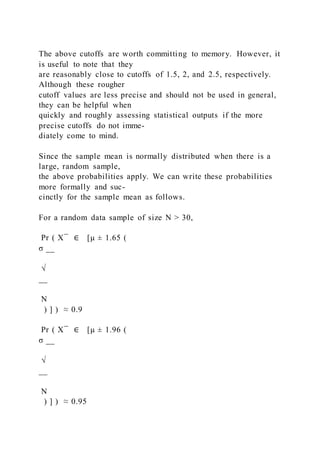 The above cutoffs are worth committing to memory. However, it
is useful to note that they
are reasonably close to cutoffs of 1.5, 2, and 2.5, respectively.
Although these rougher
cutoff values are less precise and should not be used in general,
they can be helpful when
quickly and roughly assessing statistical outputs if the more
precise cutoffs do not imme-
diately come to mind.
Since the sample mean is normally distributed when there is a
large, random sample,
the above probabilities apply. We can write these probabilities
more formally and suc-
cinctly for the sample mean as follows.
For a random data sample of size N > 30,
Pr ( X ̅ ∈ [μ ± 1.65 (
σ __
√
__
N
) ] ) ≈ 0.9
Pr ( X ̅ ∈ [μ ± 1.96 (
σ __
√
__
N
) ] ) ≈ 0.95
 