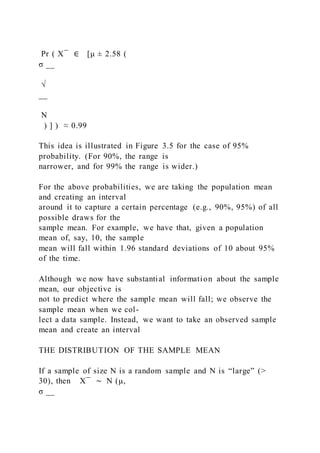 Pr ( X ̅ ∈ [μ ± 2.58 (
σ __
√
__
N
) ] ) ≈ 0.99
This idea is illustrated in Figure 3.5 for the case of 95%
probability. (For 90%, the range is
narrower, and for 99% the range is wider.)
For the above probabilities, we are taking the population mean
and creating an interval
around it to capture a certain percentage (e.g., 90%, 95%) of all
possible draws for the
sample mean. For example, we have that, given a population
mean of, say, 10, the sample
mean will fall within 1.96 standard deviations of 10 about 95%
of the time.
Although we now have substantial information about the sample
mean, our objective is
not to predict where the sample mean will fall; we observe the
sample mean when we col-
lect a data sample. Instead, we want to take an observed sample
mean and create an interval
THE DISTRIBUTION OF THE SAMPLE MEAN
If a sample of size N is a random sample and N is “large” (>
30), then X ̅ ∼ N (μ, 
σ __
 