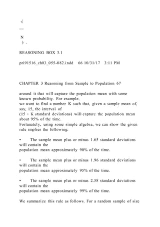 √
__
N
) .
REASONING BOX 3.1
pri91516_ch03_055-082.indd 66 10/31/17 3:11 PM
CHAPTER 3 Reasoning from Sample to Population 67
around it that will capture the population mean with some
known probability. For example,
we want to find a number K such that, given a sample mean of,
say, 15, the interval of
(15 ± K standard deviations) will capture the population mean
about 95% of the time.
Fortunately, using some simple algebra, we can show the given
rule implies the following:
• The sample mean plus or minus 1.65 standard deviations
will contain the
population mean approximately 90% of the time.
• The sample mean plus or minus 1.96 standard deviations
will contain the
population mean approximately 95% of the time.
• The sample mean plus or minus 2.58 standard deviations
will contain the
population mean approximately 99% of the time.
We summarize this rule as follows. For a random sample of size
 