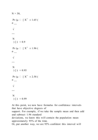 N > 30,
Pr (μ ∈ [ X ̅ ± 1.65 (
σ __
√
__
N
) ] ) ≈ 0.9
Pr (μ ∈ [ X ̅ ± 1.96 (
σ __
√
__
N
) ] ) ≈ 0.95
Pr (μ ∈ [ X ̅ ± 2.58 (
σ __
√
__
N
) ] ) ≈ 0.99
At this point, we now have formulas for confidence intervals
that have objective degrees of
support. For example, if we take the sample mean and then add
and subtract 1.96 standard
deviations, we know this will contain the population mean
approximately 95% of the time.
Or, put another way, we are 95% confident this interval will
 