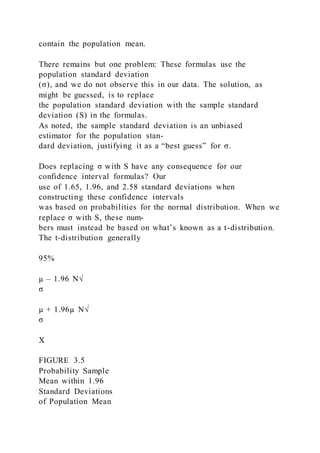 contain the population mean.
There remains but one problem: These formulas use the
population standard deviation
(σ), and we do not observe this in our data. The solution, as
might be guessed, is to replace
the population standard deviation with the sample standard
deviation (S) in the formulas.
As noted, the sample standard deviation is an unbiased
estimator for the population stan-
dard deviation, justifying it as a “best guess” for σ.
Does replacing σ with S have any consequence for our
confidence interval formulas? Our
use of 1.65, 1.96, and 2.58 standard deviations when
constructing these confidence intervals
was based on probabilities for the normal distribution. When we
replace σ with S, these num-
bers must instead be based on what’s known as a t-distribution.
The t-distribution generally
95%
µ – 1.96 N√
σ
µ + 1.96µ N√
σ
X
FIGURE 3.5
Probability Sample
Mean within 1.96
Standard Deviations
of Population Mean
 